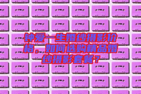 鐘愛一生婚紗攝影價格，如何選購精品婚紗攝影套餐？