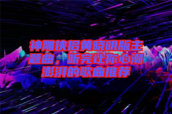 神雕俠侶黃曉明版主題曲，聽完讓你心潮澎湃的歌曲推薦