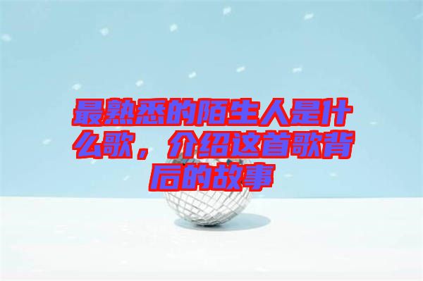 最熟悉的陌生人是什么歌，介紹這首歌背后的故事
