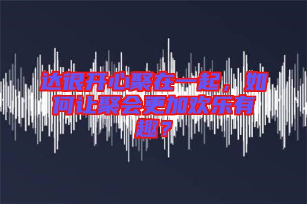 達(dá)很開心聚在一起，如何讓聚會更加歡樂有趣？