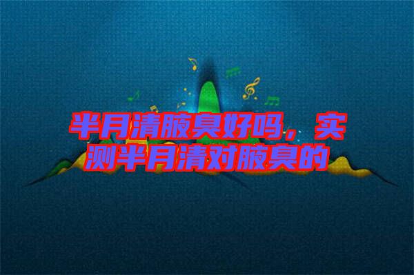 半月清腋臭好嗎，實測半月清對腋臭的