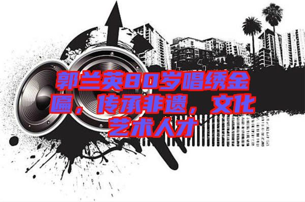 郭蘭英80歲唱繡金匾，傳承非遺，文化藝術人才