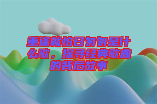 重逢就怕日匆匆是什么歌，探尋經(jīng)典歌曲的背后故事