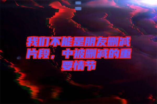 我們不能是朋友刪減片段，中被刪減的重要情節(jié)