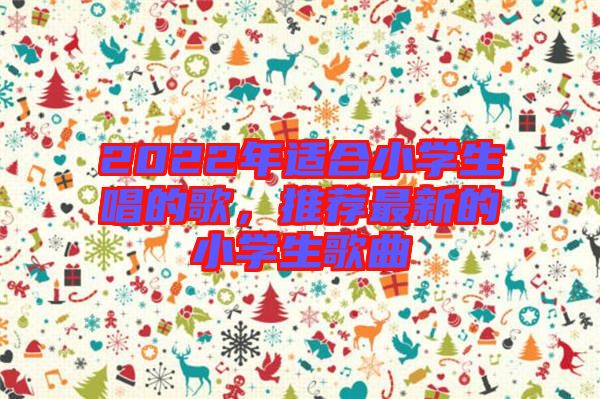 2022年適合小學(xué)生唱的歌，推薦最新的小學(xué)生歌曲