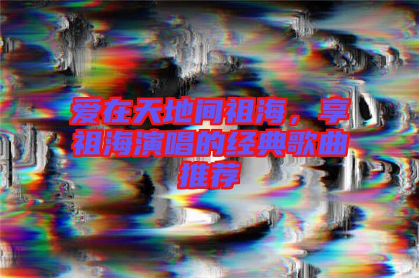 愛在天地間祖海，享祖海演唱的經(jīng)典歌曲推薦