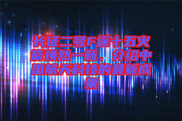 長(zhǎng)征二號(hào)F遙十五火箭煥然一新，介紹中國(guó)航天科技的最新成果