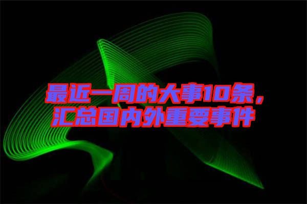 最近一周的大事10條，匯總國內(nèi)外重要事件