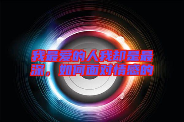 我最愛的人我卻是最深，如何面對情感的