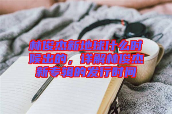 林俊杰新地球什么時(shí)候出的，詳解林俊杰新專輯的發(fā)行時(shí)間