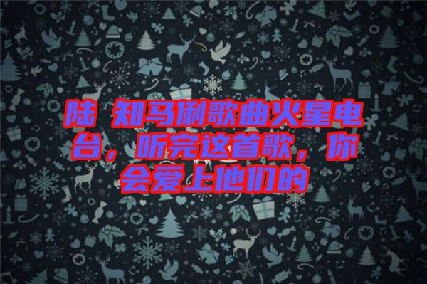陸垚知馬俐歌曲火星電臺，聽完這首歌，你會愛上他們的
