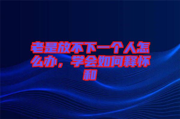 老是放不下一個人怎么辦，學會如何釋懷和