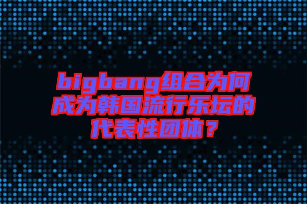 bigbang組合為何成為韓國流行樂壇的代表性團體？