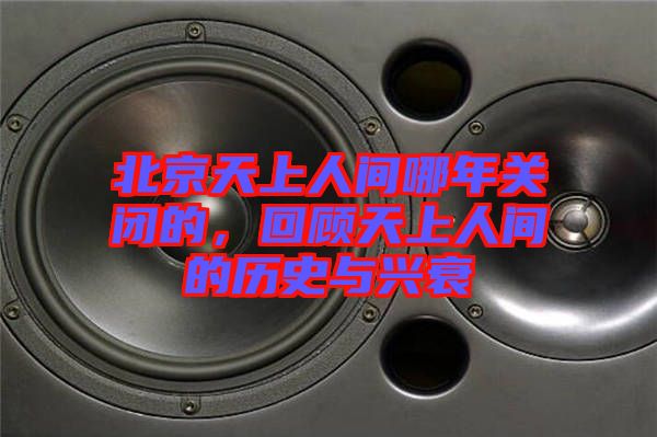 北京天上人間哪年關(guān)閉的，回顧天上人間的歷史與興衰