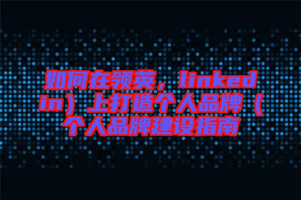 如何在領英，linkedin）上打造個人品牌（個人品牌建設指南