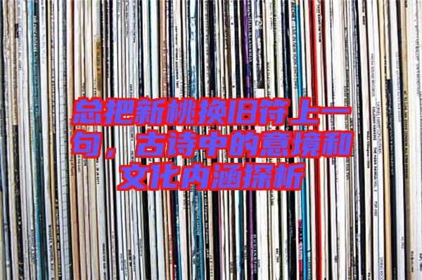 總把新桃換舊符上一句，古詩(shī)中的意境和文化內(nèi)涵探析