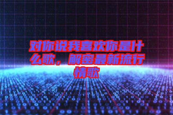 對(duì)你說(shuō)我喜歡你是什么歌，解密最新流行情歌