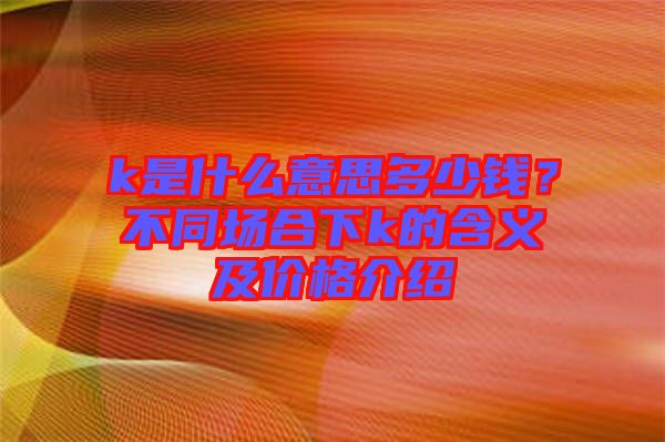 k是什么意思多少錢(qián)？不同場(chǎng)合下k的含義及價(jià)格介紹