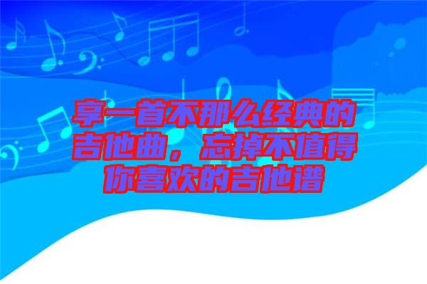 享一首不那么經(jīng)典的吉他曲，忘掉不值得你喜歡的吉他譜