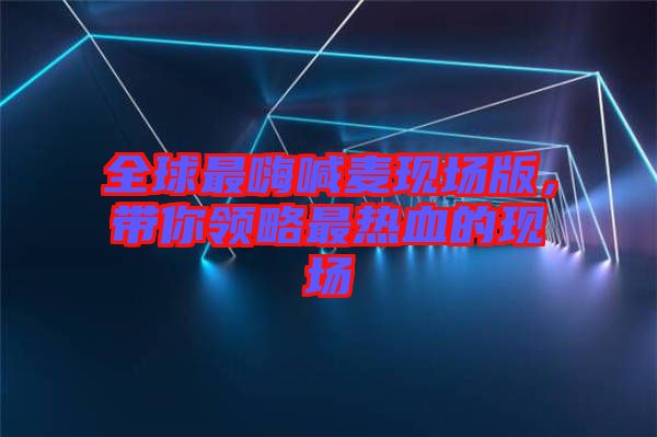 全球最嗨喊麥現(xiàn)場(chǎng)版，帶你領(lǐng)略最熱血的現(xiàn)場(chǎng)