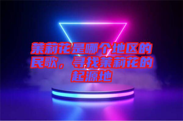 茉莉花是哪個地區(qū)的民歌，尋找茉莉花的起源地