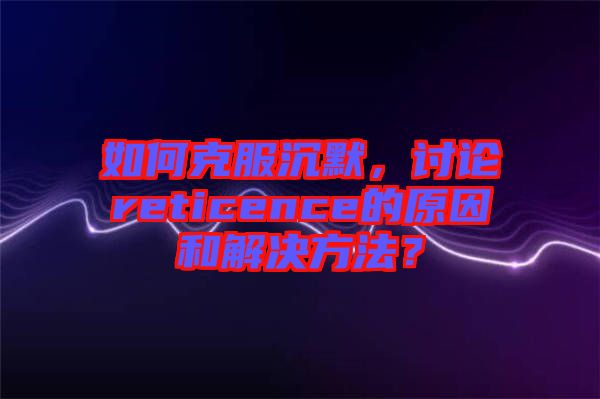 如何克服沉默，討論reticence的原因和解決方法？