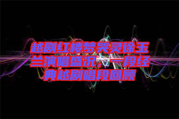越劇紅樓夢哭靈徐玉蘭演唱盛況，一段經(jīng)典越劇唱段回顧