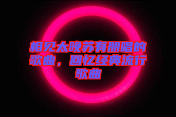 相見(jiàn)太晚蘇有朋唱的歌曲，回憶經(jīng)典流行歌曲