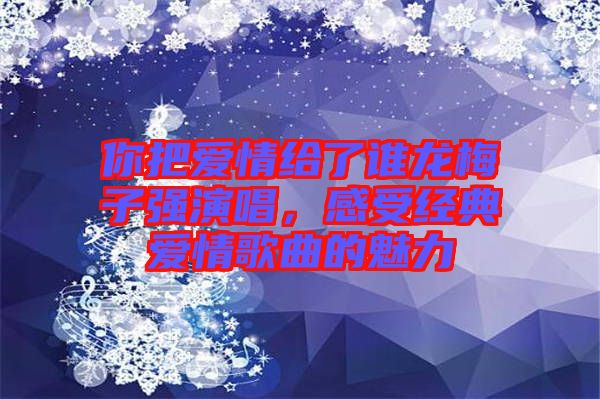 你把愛(ài)情給了誰(shuí)龍梅子強(qiáng)演唱，感受經(jīng)典愛(ài)情歌曲的魅力