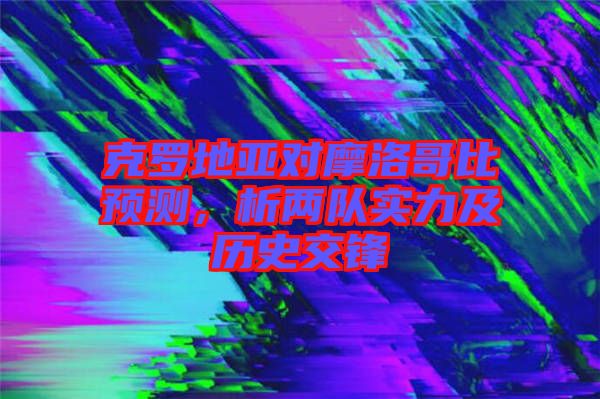 克羅地亞對摩洛哥比預測，析兩隊實力及歷史交鋒