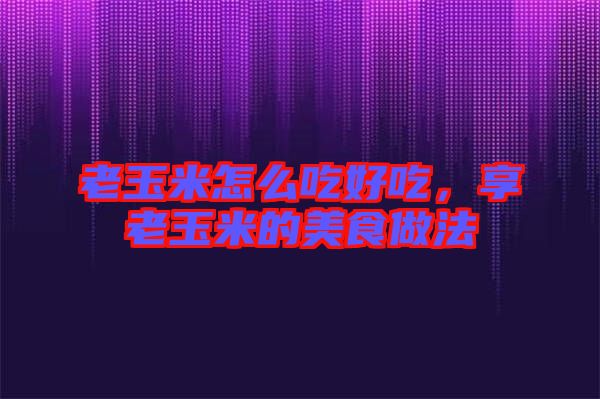 老玉米怎么吃好吃，享老玉米的美食做法