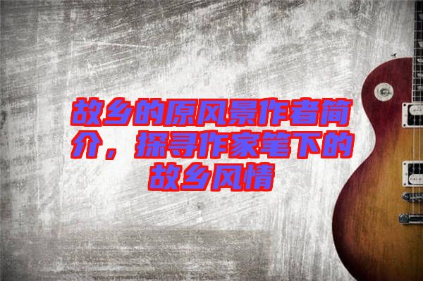 故鄉(xiāng)的原風(fēng)景作者簡介，探尋作家筆下的故鄉(xiāng)風(fēng)情