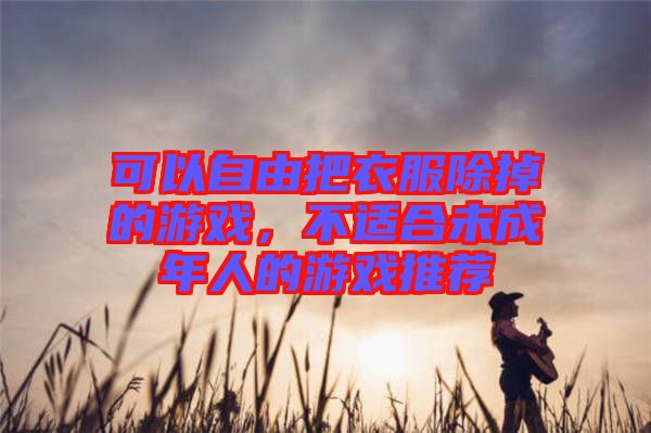 可以自由把衣服除掉的游戲，不適合未成年人的游戲推薦