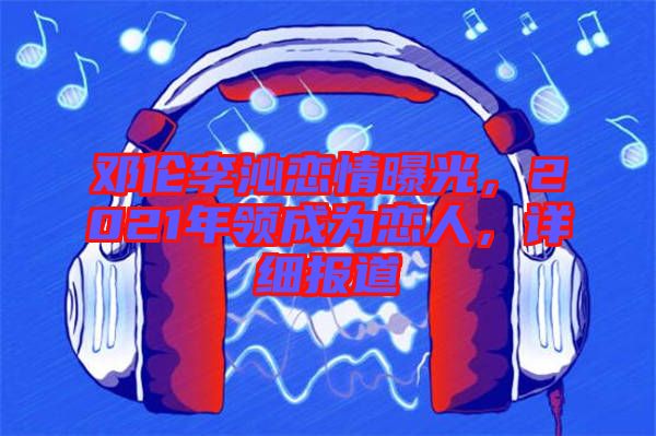 鄧倫李沁戀情曝光，2021年領(lǐng)成為戀人，詳細報道