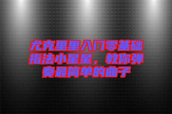 尤克里里入門零基礎(chǔ)指法小星星，教你彈奏最簡單的曲子