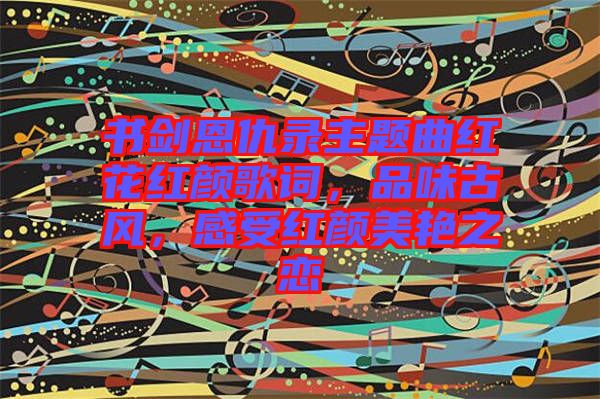 書劍恩仇錄主題曲紅花紅顏歌詞，品味古風(fēng)，感受紅顏美艷之戀