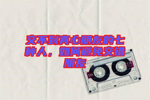 交不到真心朋友的七種人，如何避免交錯(cuò)朋友