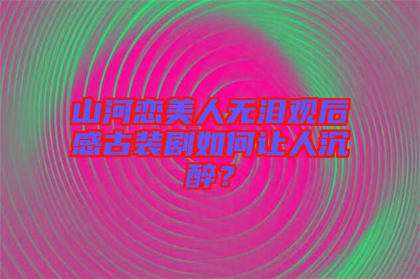 山河戀美人無淚觀后感古裝劇如何讓人沉醉？