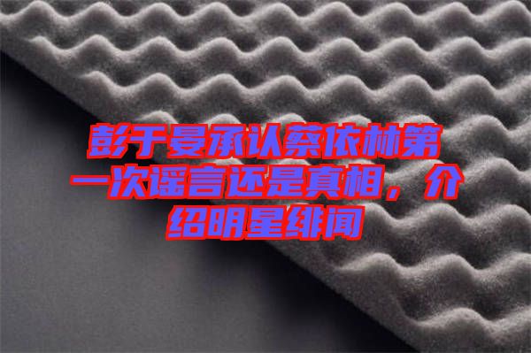 彭于晏承認(rèn)蔡依林第一次謠言還是真相，介紹明星緋聞