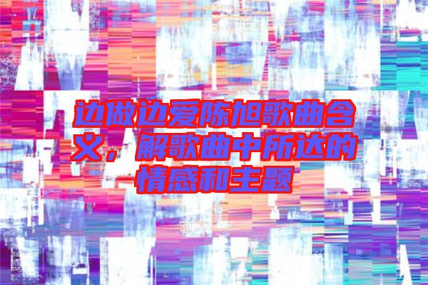 邊做邊愛陳旭歌曲含義，解歌曲中所達(dá)的情感和主題