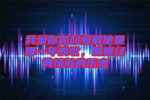 我愛你你卻愛著他是哪一年的歌，回顧經(jīng)典情歌的歷史
