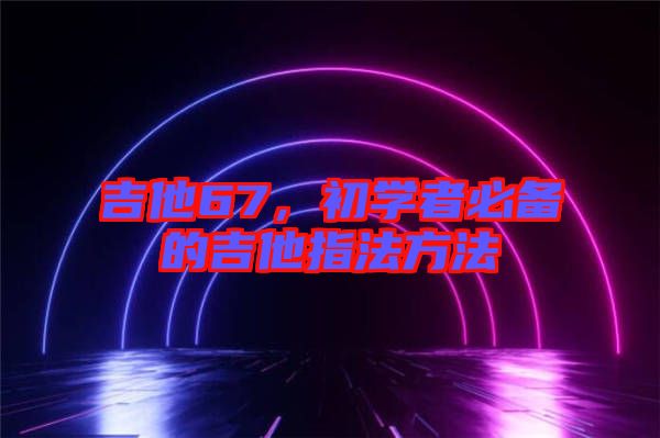 吉他67，初學(xué)者必備的吉他指法方法
