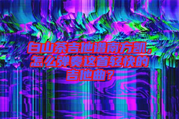 白山茶吉他譜南方凱，怎么彈奏這首輕快的吉他曲？