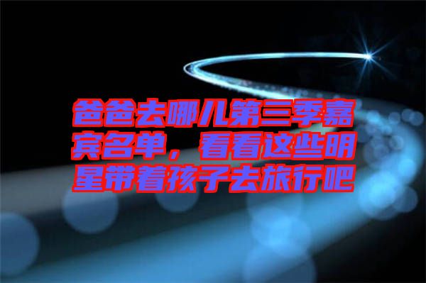 爸爸去哪兒第三季嘉賓名單，看看這些明星帶著孩子去旅行吧