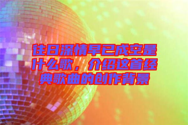 往日深情早已成空是什么歌，介紹這首經(jīng)典歌曲的創(chuàng)作背景