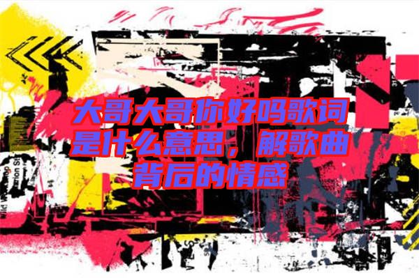 大哥大哥你好嗎歌詞是什么意思，解歌曲背后的情感