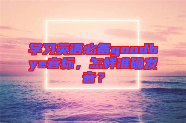 學習英語必備goodbye音標，怎樣準確發(fā)音？