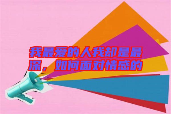 我最愛的人我卻是最深，如何面對情感的