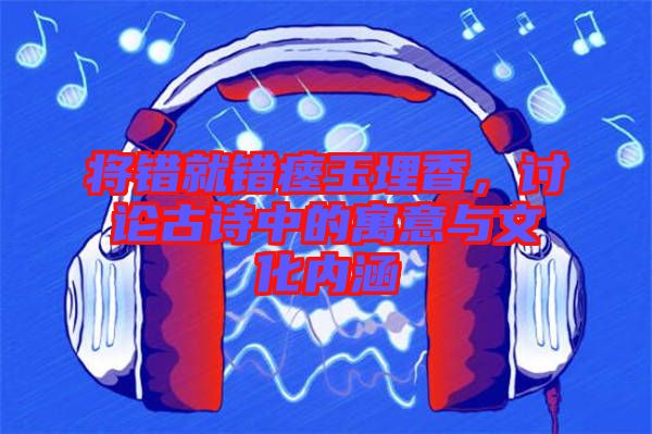 將錯就錯瘞玉埋香，討論古詩中的寓意與文化內(nèi)涵