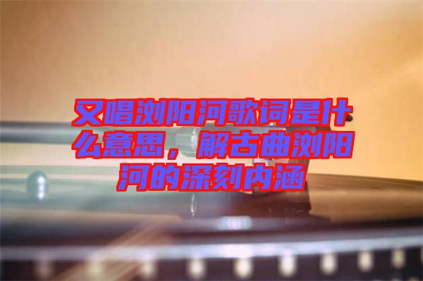 又唱瀏陽(yáng)河歌詞是什么意思，解古曲瀏陽(yáng)河的深刻內(nèi)涵